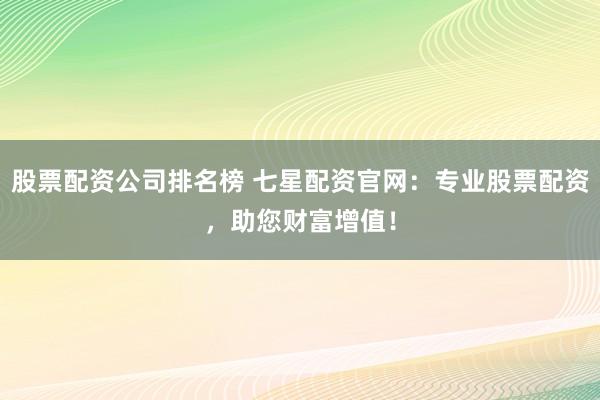股票配资公司排名榜 七星配资官网：专业股票配资，助您财富增值！