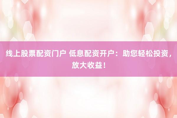 线上股票配资门户 低息配资开户：助您轻松投资，放大收益！