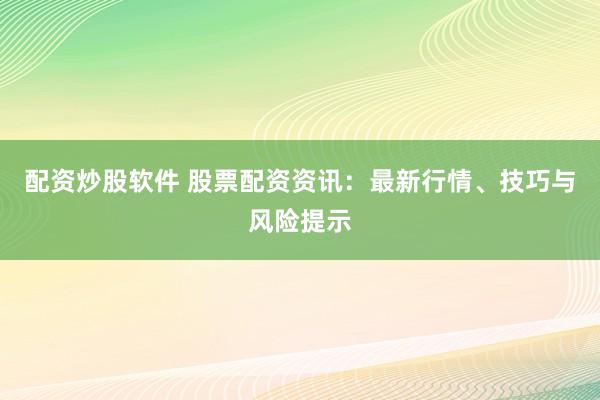 配资炒股软件 股票配资资讯：最新行情、技巧与风险提示
