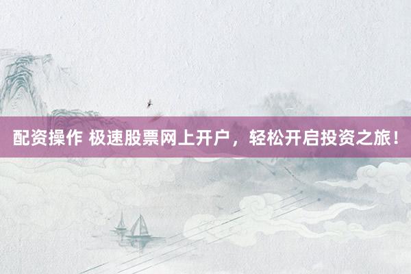 配资操作 极速股票网上开户，轻松开启投资之旅！