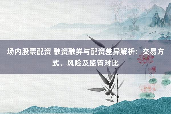 场内股票配资 融资融券与配资差异解析：交易方式、风险及监管对比
