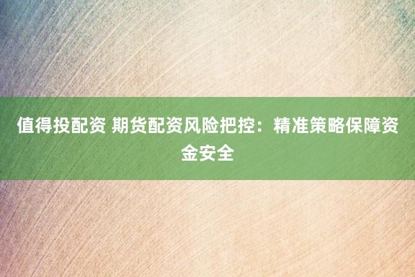 值得投配资 期货配资风险把控：精准策略保障资金安全