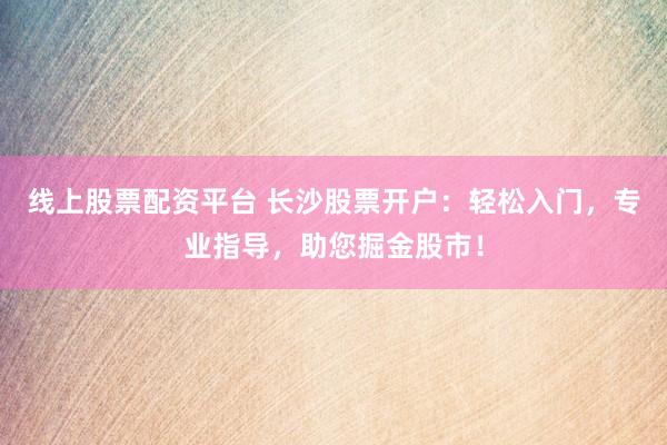 线上股票配资平台 长沙股票开户：轻松入门，专业指导，助您掘金股市！
