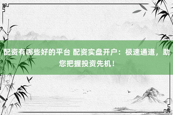 配资有哪些好的平台 配资实盘开户：极速通道，助您把握投资先机！