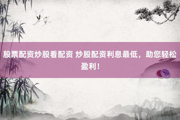 股票配资炒股看配资 炒股配资利息最低，助您轻松盈利！