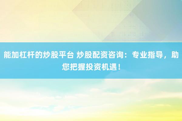 能加杠杆的炒股平台 炒股配资咨询：专业指导，助您把握投资机遇！