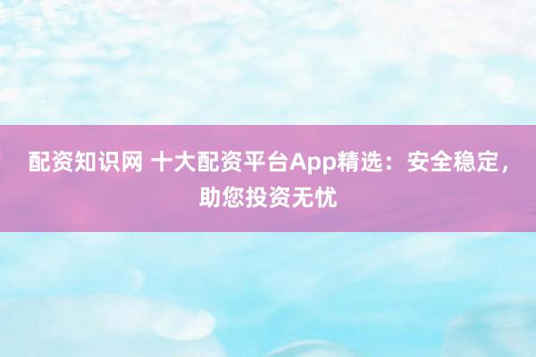 配资知识网 十大配资平台App精选：安全稳定，助您投资无忧