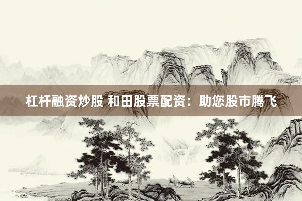 杠杆融资炒股 和田股票配资：助您股市腾飞