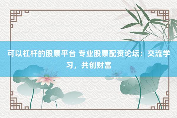 可以杠杆的股票平台 专业股票配资论坛：交流学习，共创财富