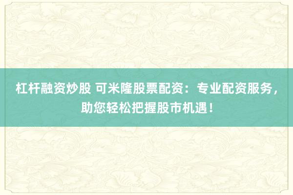 杠杆融资炒股 可米隆股票配资：专业配资服务，助您轻松把握股市机遇！