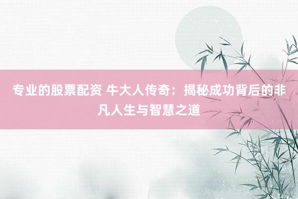 专业的股票配资 牛大人传奇：揭秘成功背后的非凡人生与智慧之道