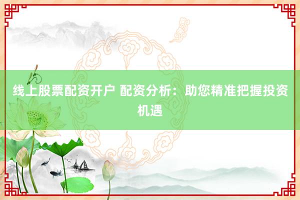 线上股票配资开户 配资分析：助您精准把握投资机遇