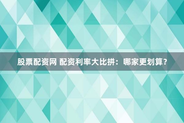 股票配资网 配资利率大比拼：哪家更划算？