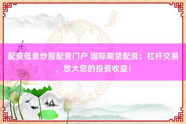 配资低息炒股配资门户 国际期货配资：杠杆交易，放大您的投资收益！