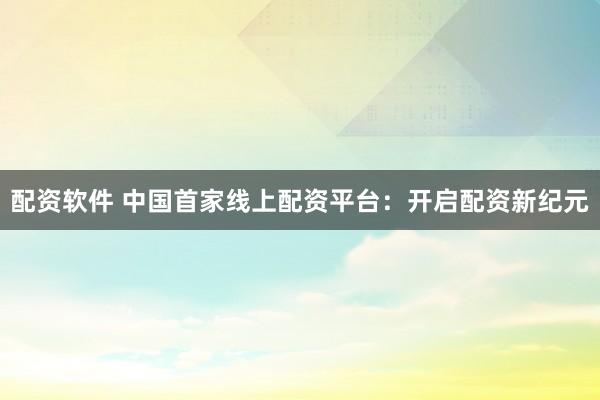 配资软件 中国首家线上配资平台：开启配资新纪元