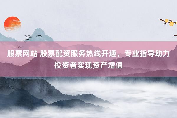 股票网站 股票配资服务热线开通，专业指导助力投资者实现资产增值