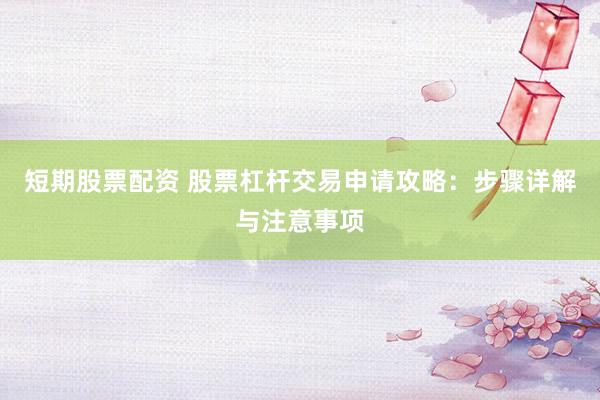 短期股票配资 股票杠杆交易申请攻略：步骤详解与注意事项