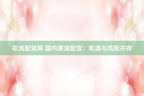 在线配资网 国内原油配资：机遇与风险并存
