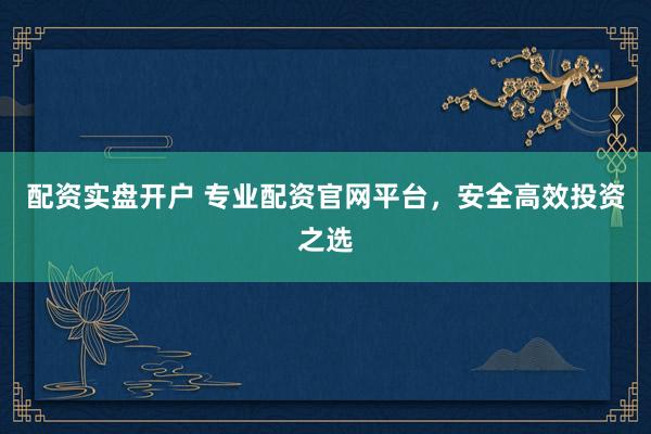 配资实盘开户 专业配资官网平台，安全高效投资之选