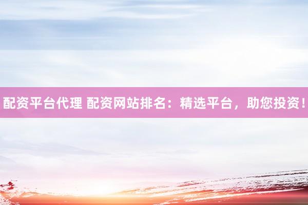 配资平台代理 配资网站排名：精选平台，助您投资！