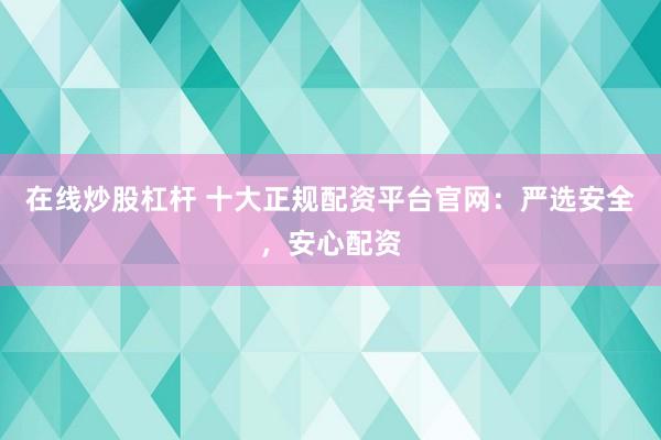 在线炒股杠杆 十大正规配资平台官网：严选安全，安心配资