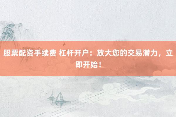 股票配资手续费 杠杆开户：放大您的交易潜力，立即开始！
