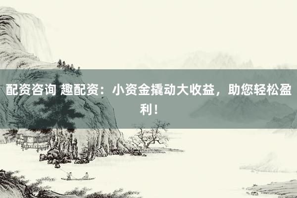 配资咨询 趣配资：小资金撬动大收益，助您轻松盈利！