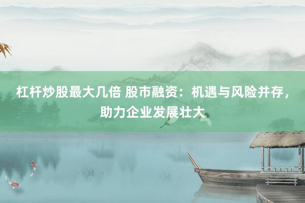 杠杆炒股最大几倍 股市融资：机遇与风险并存，助力企业发展壮大