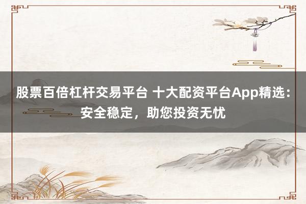 股票百倍杠杆交易平台 十大配资平台App精选：安全稳定，助您投资无忧