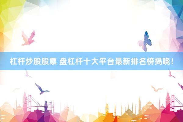 杠杆炒股股票 盘杠杆十大平台最新排名榜揭晓！