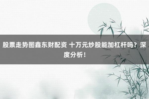 股票走势图鑫东财配资 十万元炒股能加杠杆吗？深度分析！