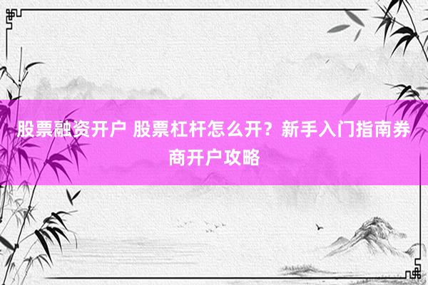 股票融资开户 股票杠杆怎么开？新手入门指南券商开户攻略