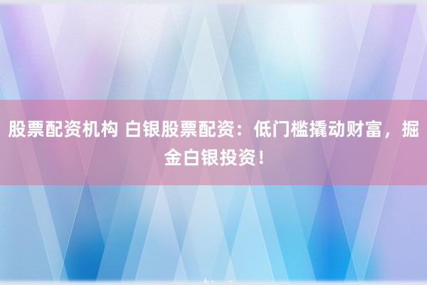 股票配资机构 白银股票配资:低门槛撬动财富,掘金白银投资!