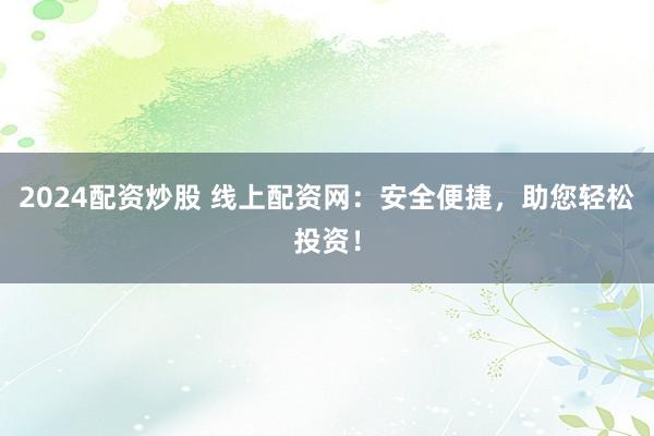 2024配资炒股 线上配资网：安全便捷，助您轻松投资！