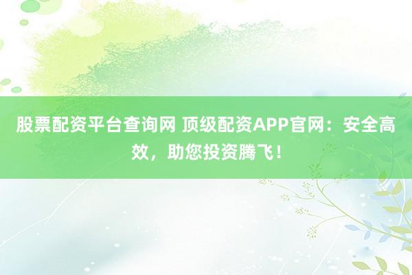 股票配资平台查询网 顶级配资APP官网：安全高效，助您投资腾飞！