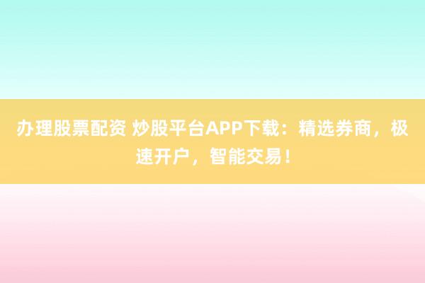 办理股票配资 炒股平台APP下载：精选券商，极速开户，智能交易！