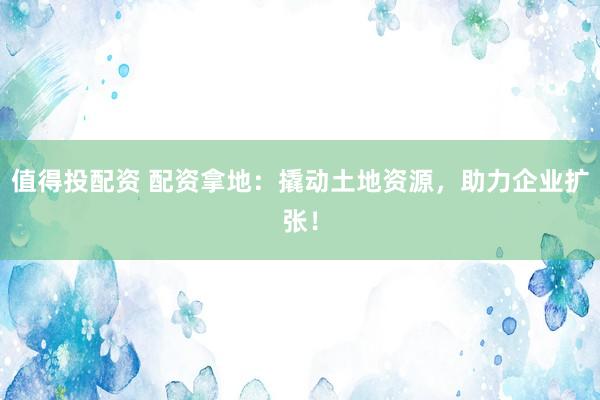 值得投配资 配资拿地：撬动土地资源，助力企业扩张！