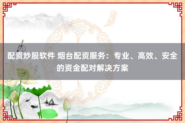 配资炒股软件 烟台配资服务：专业、高效、安全的资金配对解决方案
