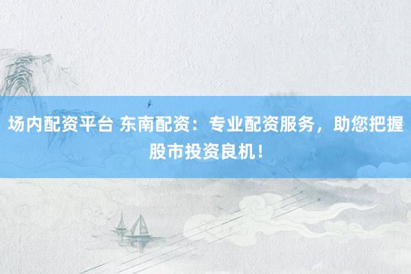 场内配资平台 东南配资：专业配资服务，助您把握股市投资良机！