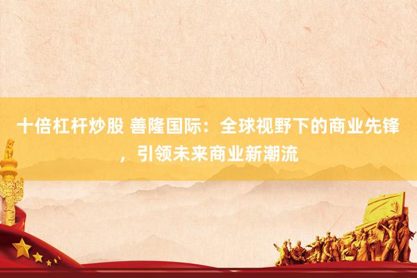 十倍杠杆炒股 善隆国际：全球视野下的商业先锋，引领未来商业新潮流