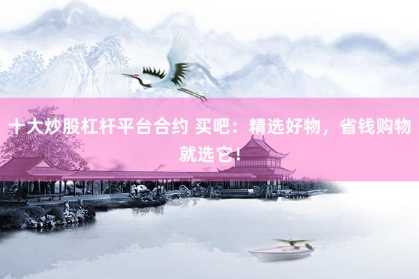 十大炒股杠杆平台合约 买吧：精选好物，省钱购物就选它！