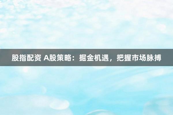 股指配资 A股策略：掘金机遇，把握市场脉搏