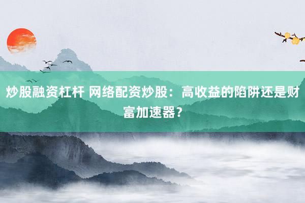 炒股融资杠杆 网络配资炒股：高收益的陷阱还是财富加速器？