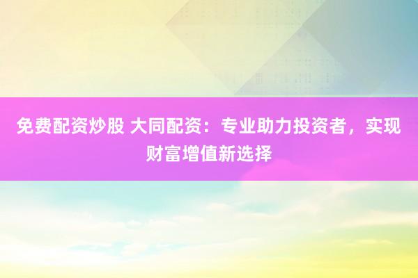 免费配资炒股 大同配资：专业助力投资者，实现财富增值新选择