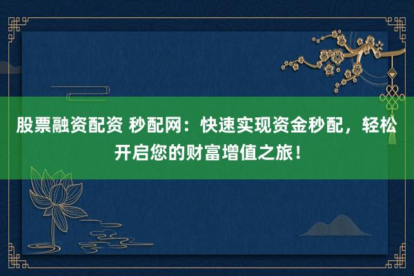 股票融资配资 秒配网：快速实现资金秒配，轻松开启您的财富增值之旅！
