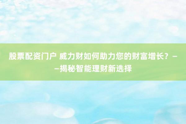 股票配资门户 威力财如何助力您的财富增长？——揭秘智能理财新选择