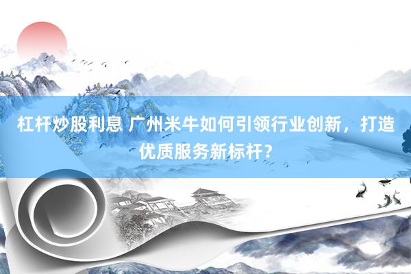 杠杆炒股利息 广州米牛如何引领行业创新,打造优质服务新标杆?
