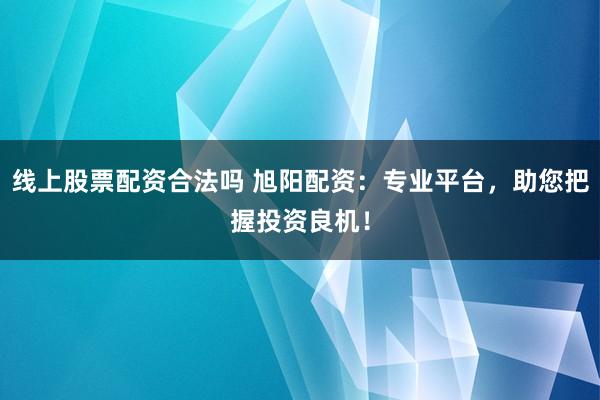 线上股票配资合法吗 旭阳配资：专业平台，助您把握投资良机！