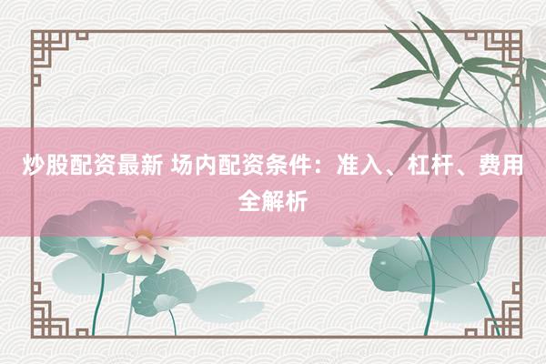 炒股配资最新 场内配资条件：准入、杠杆、费用全解析