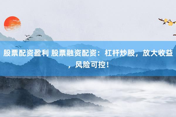 股票配资盈利 股票融资配资：杠杆炒股，放大收益，风险可控！